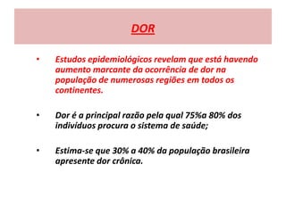 DOR
• Estudos epidemiológicos revelam que está havendo
aumento marcante da ocorrência de dor na
população de numerosas regiões em todos os
continentes.
• Dor é a principal razão pela qual 75%a 80% dos
indivíduos procura o sistema de saúde;
• Estima-se que 30% a 40% da população brasileira
apresente dor crônica.
 
