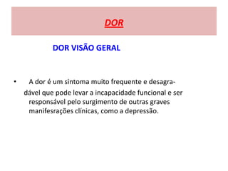 DOR
DOR VISÃO GERAL
• A dor é um sintoma muito frequente e desagra-
dável que pode levar a incapacidade funcional e ser
responsável pelo surgimento de outras graves
manifesrações clínicas, como a depressão.
 