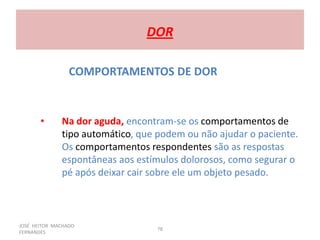 JOSÉ HEITOR MACHADO
FERNANDES
78
DOR
COMPORTAMENTOS DE DOR
• Na dor aguda, encontram-se os comportamentos de
tipo automático, que podem ou não ajudar o paciente.
Os comportamentos respondentes são as respostas
espontâneas aos estímulos dolorosos, como segurar o
pé após deixar cair sobre ele um objeto pesado.
 