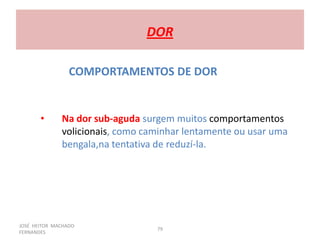 JOSÉ HEITOR MACHADO
FERNANDES
79
DOR
COMPORTAMENTOS DE DOR
• Na dor sub-aguda surgem muitos comportamentos
volicionais, como caminhar lentamente ou usar uma
bengala,na tentativa de reduzí-la.
 