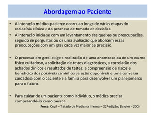 • A interação médico-paciente ocorre ao longo de várias etapas do
raciocínio clínico e do processo de tomada de decisões.
• A interação inicia-se com um levantamento das queixas ou preocupações,
seguido de perguntas ou de uma avaliação que abordem essas
preocupações com um grau cada vez maior de precisão.
• O processo em geral exige a realização de uma anamnese ou de um exame
físico cuidadoso, a solicitação de testes diagnósticos, a correlação dos
achados clínicos e resultados de testes, a compreensão de riscos e
benefícios dos possíveis caminhos de ação disponíveis e uma conversa
cuidadosa com o paciente e a família para desenvolver um planejamento
para o futuro.
• Para cuidar de um paciente como indivíduo, o médico precisa
compreendê-lo como pessoa.
Fonte: Cecil – Tratado de Medicina Interna – 22ª edição; Elsevier - 2005
Abordagem ao Paciente
 