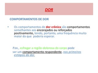 DOR
COMPORTAMENTOS DE DOR
• Os comportamentos de dor crônica são comportamentos
semelhantes aos encorajados ou reforçados
positivamente, tendo, portanto, uma frequência muito
maior da que poderia esperar.
P.ex., esfregar a região dolorosa do corpo pode
ser um comportamento respondente, nos primeiros
estágios da dor.
 