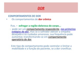 DOR
COMPORTAMENTOS DE DOR
• Os comportamentos de dor crônica
P.ex. – esfregar a região dolorosa do corpo...
- pode ser um comportamento respondente, nos primeiros
estágios da dor, mas se o sofredor obtiver a simpatia
desejada e os cuidados amorosos, sua frequência pode
aumentar, transformando-se em comportamento
operatório de dor.
Este tipo de comportamento pode controlar e limitar a
mobilidade e a função do paciente, se a dor cronificar.
 