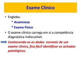 Exame Clínico
• Engloba:
* Anamnese
* Exame Físico
• O exame clínico carrega em si a competência
diagnóstica indiscutível.
• Conhecendo-se os dados normais de um
exame clínico, fica fácil identificar os achados
patológicos.
 
