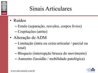 Sinais Articulares
•  Ruídos
–  Estalo (separação, resvalos, corpos livres)
–  Crepitações (atrito)

•  Alteração de ADM
–  Limitação (intra ou extra-articular / parcial ou
total)
–  Bloqueio (interrupção brusca do movimento)
–  Aumento (lassidão / mobilidade patológica)
www.otaviomelo.com.br

 