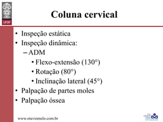 Coluna cervical
•  Inspeção estática
•  Inspeção dinâmica:
– ADM
• Flexo-extensão (130°)
• Rotação (80°)
• Inclinação lateral (45°)
•  Palpação de partes moles
•  Palpação óssea
www.otaviomelo.com.br

 