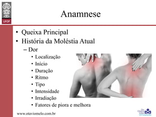 Anamnese
•  Queixa Principal
•  História da Moléstia Atual
–  Dor
•  Localização
•  Início
•  Duração
•  Ritmo
•  Tipo
•  Intensidade
•  Irradiação
•  Fatores de piora e melhora
www.otaviomelo.com.br

 