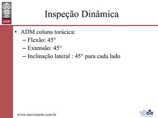 Inspeção Dinâmica
•  ADM coluna torácica:
–  Flexão: 45°
–  Extensão: 45°
–  Inclinação lateral : 45° para cada lado

www.otaviomelo.com.br

 