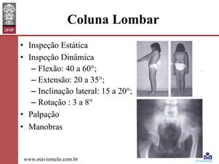 Coluna Lombar
•  Inspeção Estática
•  Inspeção Dinâmica
–  Flexão: 40 a 60°;
–  Extensão: 20 a 35°;
–  Inclinação lateral: 15 a 20°;
–  Rotação : 3 a 8°
•  Palpação
•  Manobras

www.otaviomelo.com.br

 