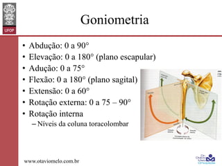 Goniometria
•  Abdução: 0 a 90°
•  Elevação: 0 a 180° (plano escapular)
•  Adução: 0 a 75°
•  Flexão: 0 a 180° (plano sagital)
•  Extensão: 0 a 60°
•  Rotação externa: 0 a 75 – 90°
•  Rotação interna
– Níveis da coluna toracolombar

www.otaviomelo.com.br

 