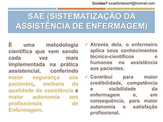 SAE (SISTEMATIZAÇÃO DA
ASSISTÊNCIA DE ENFERMAGEM)
É uma metodologia
científica que vem sendo
cada vez mais
implementada na prática
assistencial, conferindo
maior segurança aos
pacientes, melhora da
qualidade da assistência e
maior autonomia aos
profissionais de
Enfermagem.
 Através dela, o enfermeiro
aplica seus conhecimentos
técnico-científicos e
humanos na assistência
aos pacientes.
 Contribui para maior
credibilidade, competência
e visibilidade da
enfermagem e, em
consequência, para maior
autonomia e satisfação
profissional.
Dúvidas? lucasfontesenf@hotmail.com
 