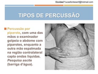  Percussão por
piparote, com uma das
mãos o examinador
golpeia o abdome com
piparotes, enquanto a
outra mão espalmada
na região contralateral
capta ondas líquidas.
Pesquisa ascite
(barriga d’água).
TIPOS DE PERCUSSÃO
Dúvidas? lucasfontesenf@hotmail.com
 