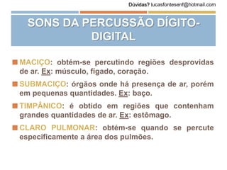 SONS DA PERCUSSÃO DÍGITO-
DIGITAL
 MACIÇO: obtém-se percutindo regiões desprovidas
de ar. Ex: músculo, fígado, coração.
 SUBMACIÇO: órgãos onde há presença de ar, porém
em pequenas quantidades. Ex: baço.
 TIMPÂNICO: é obtido em regiões que contenham
grandes quantidades de ar. Ex: estômago.
 CLARO PULMONAR: obtém-se quando se percute
especificamente a área dos pulmões.
Dúvidas? lucasfontesenf@hotmail.com
 
