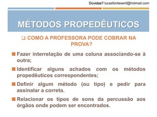 Dúvidas? lucasfontesenf@hotmail.com
MÉTODOS PROPEDÊUTICOS
 COMO A PROFESSORA PODE COBRAR NA
PROVA?
 Fazer interrelação de uma coluna associando-se à
outra;
 Identificar alguns achados com os métodos
propedêuticos correspondentes;
 Definir algum método (ou tipo) e pedir para
assinalar a correta.
 Relacionar os tipos de sons da percussão aos
órgãos onde podem ser encontrados.
 