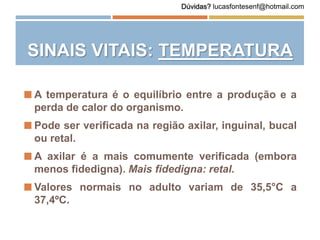 SINAIS VITAIS: TEMPERATURA
 A temperatura é o equilíbrio entre a produção e a
perda de calor do organismo.
 Pode ser verificada na região axilar, inguinal, bucal
ou retal.
 A axilar é a mais comumente verificada (embora
menos fidedigna). Mais fidedigna: retal.
 Valores normais no adulto variam de 35,5°C a
37,4ºC.
Dúvidas? lucasfontesenf@hotmail.com
 