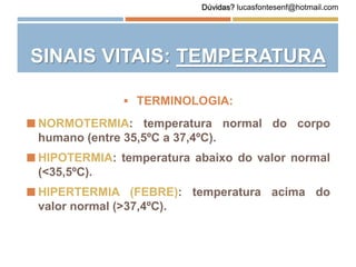  TERMINOLOGIA:
 NORMOTERMIA: temperatura normal do corpo
humano (entre 35,5ºC a 37,4ºC).
 HIPOTERMIA: temperatura abaixo do valor normal
(<35,5ºC).
 HIPERTERMIA (FEBRE): temperatura acima do
valor normal (>37,4ºC).
SINAIS VITAIS: TEMPERATURA
Dúvidas? lucasfontesenf@hotmail.com
 