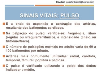  É a onda de expansão e contração das artérias,
resultante dos batimentos cardíacos.
 Na palpação do pulso, verifica-se: frequência, ritmo
(regular ou irregular/arrítmico), e intensidade (cheio ou
filiforme/fraco).
 O número de pulsações normais no adulto varia de 60 a
100 batimentos por minuto.
 Artérias mais comumente utilizadas: radial, carótida,
temporal, fêmural, poplítea e pediosa.
 O pulso é verificado utilizando a polpa dos dedos
indicador e médio.
SINAIS VITAIS: PULSO
Dúvidas? lucasfontesenf@hotmail.com
 