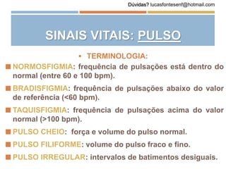  NORMOSFIGMIA: frequência de pulsações está dentro do
normal (entre 60 e 100 bpm).
 BRADISFIGMIA: frequência de pulsações abaixo do valor
de referência (<60 bpm).
 TAQUISFIGMIA: frequência de pulsações acima do valor
normal (>100 bpm).
 PULSO CHEIO: força e volume do pulso normal.
 PULSO FILIFORME: volume do pulso fraco e fino.
 PULSO IRREGULAR: intervalos de batimentos desiguais.
 TERMINOLOGIA:
SINAIS VITAIS: PULSO
Dúvidas? lucasfontesenf@hotmail.com
 