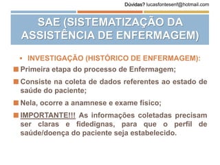  INVESTIGAÇÃO (HISTÓRICO DE ENFERMAGEM):
 Primeira etapa do processo de Enfermagem;
 Consiste na coleta de dados referentes ao estado de
saúde do paciente;
 Nela, ocorre a anamnese e exame físico;
 IMPORTANTE!!! As informações coletadas precisam
ser claras e fidedignas, para que o perfil de
saúde/doença do paciente seja estabelecido.
SAE (SISTEMATIZAÇÃO DA
ASSISTÊNCIA DE ENFERMAGEM)
Dúvidas? lucasfontesenf@hotmail.com
 