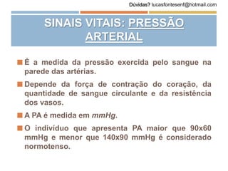  É a medida da pressão exercida pelo sangue na
parede das artérias.
 Depende da força de contração do coração, da
quantidade de sangue circulante e da resistência
dos vasos.
 A PA é medida em mmHg.
 O indivíduo que apresenta PA maior que 90x60
mmHg e menor que 140x90 mmHg é considerado
normotenso.
SINAIS VITAIS: PRESSÃO
ARTERIAL
Dúvidas? lucasfontesenf@hotmail.com
 