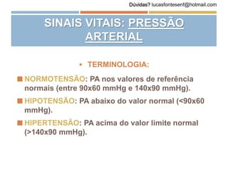  TERMINOLOGIA:
 NORMOTENSÃO: PA nos valores de referência
normais (entre 90x60 mmHg e 140x90 mmHg).
 HIPOTENSÃO: PA abaixo do valor normal (<90x60
mmHg).
 HIPERTENSÃO: PA acima do valor limite normal
(>140x90 mmHg).
SINAIS VITAIS: PRESSÃO
ARTERIAL
Dúvidas? lucasfontesenf@hotmail.com
 