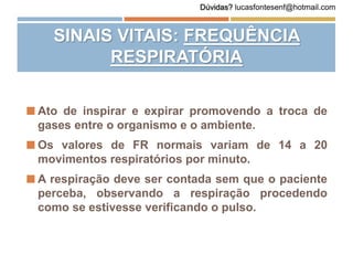  Ato de inspirar e expirar promovendo a troca de
gases entre o organismo e o ambiente.
 Os valores de FR normais variam de 14 a 20
movimentos respiratórios por minuto.
 A respiração deve ser contada sem que o paciente
perceba, observando a respiração procedendo
como se estivesse verificando o pulso.
SINAIS VITAIS: FREQUÊNCIA
RESPIRATÓRIA
Dúvidas? lucasfontesenf@hotmail.com
 