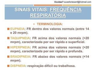  TERMINOLOGIA:
 EUPNEIA: FR dentro dos valores normais (entre 14
e 20 mrpm).
 TAQUIPNEIA: FR acima dos valores normais (>20
mrpm), caracterizada por ser rápida e superficial.
 HIPERPNEIA: FR acima dos valores normais (>20
mrpm), caracterizada por ser rápida e profunda.
 BRADIPNEIA: FR abaixo dos valores normais (<14
mrpm).
 DISPNEIA: respiração difícil ou trabalhosa.
SINAIS VITAIS: FREQUÊNCIA
RESPIRATÓRIA
Dúvidas? lucasfontesenf@hotmail.com
 
