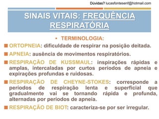  ORTOPNEIA: dificuldade de respirar na posição deitada.
 APNEIA: ausência de movimentos respiratórios.
 RESPIRAÇÃO DE KUSSMAUL: inspirações rápidas e
amplas, intercaladas por curtos períodos de apneia e
expirações profundas e ruidosas.
 RESPIRAÇÃO DE CHEYNE-STOKES: corresponde a
períodos de respiração lenta e superficial que
gradualmente vai se tornando rápida e profunda,
alternadas por períodos de apneia.
 RESPIRAÇÃO DE BIOT: caracteriza-se por ser irregular.
SINAIS VITAIS: FREQUÊNCIA
RESPIRATÓRIA
 TERMINOLOGIA:
Dúvidas? lucasfontesenf@hotmail.com
 
