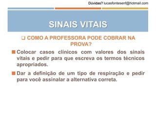 SINAIS VITAIS
 Colocar casos clínicos com valores dos sinais
vitais e pedir para que escreva os termos técnicos
apropriados.
 Dar a definição de um tipo de respiração e pedir
para você assinalar a alternativa correta.
 COMO A PROFESSORA PODE COBRAR NA
PROVA?
Dúvidas? lucasfontesenf@hotmail.com
 