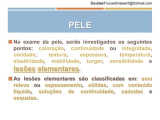 PELE
 No exame da pele, serão investigados os seguintes
pontos: coloração, continuidade ou integridade,
umidade, textura, espessura, temperatura,
elasticidade, mobilidade, turgor, sensibilidade e
lesões elementares.
 As lesões elementares são classificadas em: sem
relevo ou espessamento, sólidas, com conteúdo
líquido, soluções de continuidade, cadudas e
sequelas.
Dúvidas? lucasfontesenf@hotmail.com
 