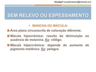 SEM RELEVO OU ESPESSAMENTO
 Área plana circunscrita de coloração diferente.
 Mácula hipocrômica: resulta da diminuição ou
ausência de melanina. Ex: vitiligo.
 Mácula hipercrômica: depende do aumento de
pigmento melânico. Ex: pelagra.
 MANCHA OU MÁCULA:
Dúvidas? lucasfontesenf@hotmail.com
 