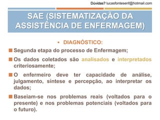  DIAGNÓSTICO:
 Segunda etapa do processo de Enfermagem;
 Os dados coletados são analisados e interpretados
criteriosamente;
 O enfermeiro deve ter capacidade de análise,
julgamento, síntese e percepção, ao interpretar os
dados;
 Baseiam-se nos problemas reais (voltados para o
presente) e nos problemas potenciais (voltados para
o futuro).
SAE (SISTEMATIZAÇÃO DA
ASSISTÊNCIA DE ENFERMAGEM)
Dúvidas? lucasfontesenf@hotmail.com
 