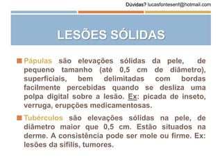 LESÕES SÓLIDAS
 Pápulas são elevações sólidas da pele, de
pequeno tamanho (até 0,5 cm de diâmetro),
superficiais, bem delimitadas com bordas
facilmente percebidas quando se desliza uma
polpa digital sobre a lesão. Ex: picada de inseto,
verruga, erupções medicamentosas.
 Tubérculos são elevações sólidas na pele, de
diâmetro maior que 0,5 cm. Estão situados na
derme. A consistência pode ser mole ou firme. Ex:
lesões da sífilis, tumores.
Dúvidas? lucasfontesenf@hotmail.com
 