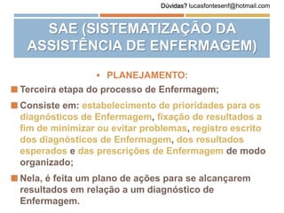  PLANEJAMENTO:
 Terceira etapa do processo de Enfermagem;
 Consiste em: estabelecimento de prioridades para os
diagnósticos de Enfermagem, fixação de resultados a
fim de minimizar ou evitar problemas, registro escrito
dos diagnósticos de Enfermagem, dos resultados
esperados e das prescrições de Enfermagem de modo
organizado;
 Nela, é feita um plano de ações para se alcançarem
resultados em relação a um diagnóstico de
Enfermagem.
SAE (SISTEMATIZAÇÃO DA
ASSISTÊNCIA DE ENFERMAGEM)
Dúvidas? lucasfontesenf@hotmail.com
 
