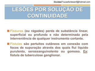  Físsuras (ou rágades) perda de substância linear,
superficial ou profunda e não determinada pela
interveniência de qualquer instrumento cortante.
 Fístulas são pertuitos cutâneos em conexão com
focos de supuração através dos quais flui líquido
purulento, serossanguinolento ou gomoso. Ex:
fístula de tuberculose ganglionar.
LESÕES POR SOLUÇÃO DE
CONTINUIDADE
Dúvidas? lucasfontesenf@hotmail.com
 