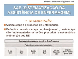  IMPLEMENTAÇÃO:
 Quarta etapa do processo de Enfermagem;
 Definidas durante a etapa de planejamento, nesta etapa
são implementadas as ações prescritas e necessárias
à obtenção dos RE;
SAE (SISTEMATIZAÇÃO DA
ASSISTÊNCIA DE ENFERMAGEM)
Dúvidas? lucasfontesenf@hotmail.com
 