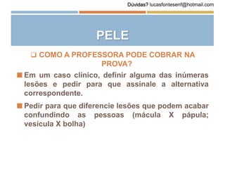 PELE
 COMO A PROFESSORA PODE COBRAR NA
PROVA?
 Em um caso clínico, definir alguma das inúmeras
lesões e pedir para que assinale a alternativa
correspondente.
 Pedir para que diferencie lesões que podem acabar
confundindo as pessoas (mácula X pápula;
vesícula X bolha)
Dúvidas? lucasfontesenf@hotmail.com
 