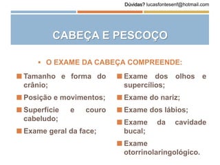 CABEÇA E PESCOÇO
 Tamanho e forma do
crânio;
 Posição e movimentos;
 Superfície e couro
cabeludo;
 Exame geral da face;
 O EXAME DA CABEÇA COMPREENDE:
 Exame dos olhos e
supercílios;
 Exame do nariz;
 Exame dos lábios;
 Exame da cavidade
bucal;
 Exame
otorrinolaringológico.
Dúvidas? lucasfontesenf@hotmail.com
 
