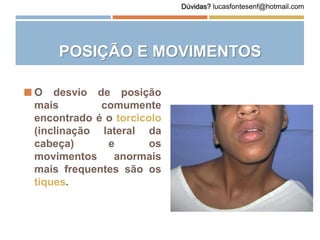 POSIÇÃO E MOVIMENTOS
 O desvio de posição
mais comumente
encontrado é o torcicolo
(inclinação lateral da
cabeça) e os
movimentos anormais
mais frequentes são os
tiques.
Dúvidas? lucasfontesenf@hotmail.com
 