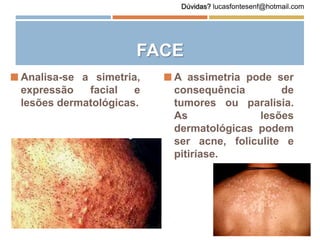 FACE
 Analisa-se a simetria,
expressão facial e
lesões dermatológicas.
 A assimetria pode ser
consequência de
tumores ou paralisia.
As lesões
dermatológicas podem
ser acne, foliculite e
pitiríase.
Dúvidas? lucasfontesenf@hotmail.com
 