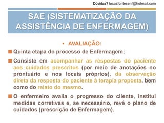  AVALIAÇÃO:
 Quinta etapa do processo de Enfermagem;
 Consiste em acompanhar as respostas do paciente
aos cuidados prescritos (por meio de anotações no
prontuário e nos locais próprios), da observação
direta da resposta do paciente à terapia proposta, bem
como do relato do mesmo.
 O enfermeiro avalia o progresso do cliente, institui
medidas corretivas e, se necessário, revê o plano de
cuidados (prescrição de Enfermagem).
SAE (SISTEMATIZAÇÃO DA
ASSISTÊNCIA DE ENFERMAGEM)
Dúvidas? lucasfontesenf@hotmail.com
 