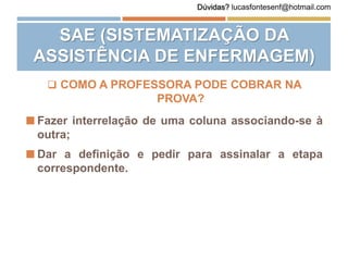  COMO A PROFESSORA PODE COBRAR NA
PROVA?
 Fazer interrelação de uma coluna associando-se à
outra;
 Dar a definição e pedir para assinalar a etapa
correspondente.
SAE (SISTEMATIZAÇÃO DA
ASSISTÊNCIA DE ENFERMAGEM)
Dúvidas? lucasfontesenf@hotmail.com
 