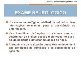 EXAME NEUROLÓGICO
 Um exame neurológico detalhado e cuidadoso traz
informações relevantes para a assistência de
Enfermagem.
 Visa identificar disfunções no sistema nervoso,
determinar os efeitos dessas disfunções no dia-a-
dia do paciente e detectar situações de risco.
 A frequência de realização desse exame dependerá
das condições de admissão e da estabilidade do
paciente.
Dúvidas? lucasfontesenf@hotmail.com
 