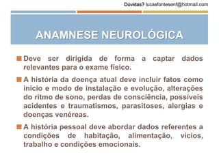 ANAMNESE NEUROLÓGICA
 Deve ser dirigida de forma a captar dados
relevantes para o exame físico.
 A história da doença atual deve incluir fatos como
início e modo de instalação e evolução, alterações
do ritmo de sono, perdas de consciência, possíveis
acidentes e traumatismos, parasitoses, alergias e
doenças venéreas.
 A história pessoal deve abordar dados referentes a
condições de habitação, alimentação, vícios,
trabalho e condições emocionais.
Dúvidas? lucasfontesenf@hotmail.com
 