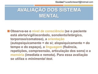 AVALIAÇÃO DOS SISTEMA
MENTAL
 Observa-se o nível de consciência (se o paciente
está alerta/vigil/acordado, sonolento/letárgico,
torporoso/comatoso), a orientação
(autopsiquicamente = de si; alopsiquicamente = do
tempo e do espaço), a linguagem (fluência,
repetições, compreensão, articulação dos sons) e a
memória (imediata e remota). Para essa avaliação
se utiliza o minimental test.
Dúvidas? lucasfontesenf@hotmail.com
 