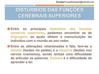 DISTÚRBIOS DAS FUNÇÕES
CEREBRAIS SUPERIORES
 Entre os principais distúrbios das funções
cerebrais superiores, podemos encontrar os de
linguagem, os quais afetam a comunicação do
indivíduo com o mundo ao seu redor.
 Entre as alterações relacionadas à fala, tem-se a
dislalia (lesões no palato) e a disartria (lesões nos
nervos cranianos), sendo ambas uma dificuldade
de articular as palavras. Dislexia é a dificuldade de
aprender a ler.
Dúvidas? lucasfontesenf@hotmail.com
 