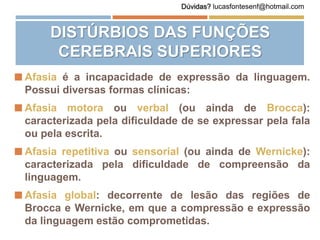  Afasia é a incapacidade de expressão da linguagem.
Possui diversas formas clínicas:
 Afasia motora ou verbal (ou ainda de Brocca):
caracterizada pela dificuldade de se expressar pela fala
ou pela escrita.
 Afasia repetitiva ou sensorial (ou ainda de Wernicke):
caracterizada pela dificuldade de compreensão da
linguagem.
 Afasia global: decorrente de lesão das regiões de
Brocca e Wernicke, em que a compressão e expressão
da linguagem estão comprometidas.
DISTÚRBIOS DAS FUNÇÕES
CEREBRAIS SUPERIORES
Dúvidas? lucasfontesenf@hotmail.com
 