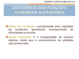 Afasia de condução: caracterizada pela repetição
de vocábulos (parafasia), acompanhada de
dificuldade na escrita.
 Afasia amnésica: é a incapacidade de nomear
objetos, ainda que o conhecimento de utilidade
seja preservado.
DISTÚRBIOS DAS FUNÇÕES
CEREBRAIS SUPERIORES
Dúvidas? lucasfontesenf@hotmail.com
 