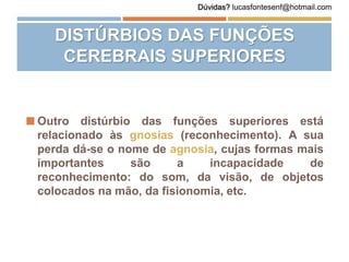  Outro distúrbio das funções superiores está
relacionado às gnosias (reconhecimento). A sua
perda dá-se o nome de agnosia, cujas formas mais
importantes são a incapacidade de
reconhecimento: do som, da visão, de objetos
colocados na mão, da fisionomia, etc.
DISTÚRBIOS DAS FUNÇÕES
CEREBRAIS SUPERIORES
Dúvidas? lucasfontesenf@hotmail.com
 
