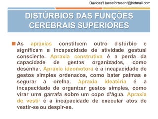  As apraxias constituem outro distúrbio e
significam a incapacidade de atividade gestual
consciente. Apraxia construtiva é a perda da
capacidade de gestos organizados, como
desenhar. Apraxia ideomotora é a incapacidade de
gestos simples ordenados, como bater palmas e
segurar a orelha. Apraxia ideatória é a
incapacidade de organizar gestos simples, como
virar uma garrafa sobre um copo d’água. Apraxia
de vestir é a incapacidade de executar atos de
vestir-se ou despir-se.
DISTÚRBIOS DAS FUNÇÕES
CEREBRAIS SUPERIORES
Dúvidas? lucasfontesenf@hotmail.com
 